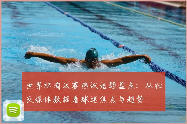 世界杯淘汰赛热议话题盘点：从社交媒体数据看球迷焦点与趋势