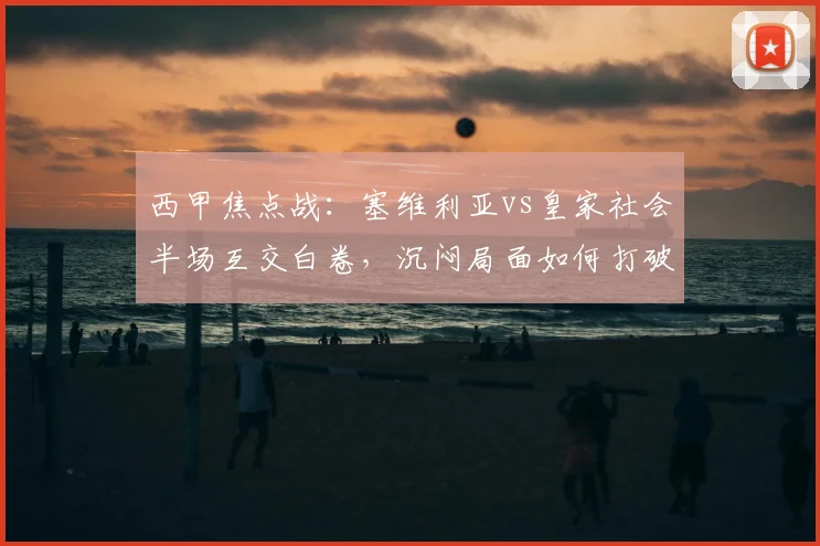 西甲焦点战：塞维利亚vs皇家社会半场互交白卷，沉闷局面如何打破？
