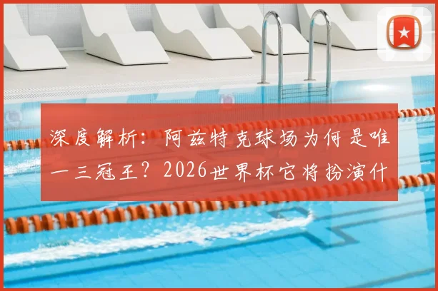 深度解析：阿兹特克球场为何是唯一三冠王？2026世界杯它将扮演什么角色？