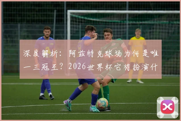 深度解析:阿兹特克球场为何是唯一三冠王?2026世界杯它将扮演什么角色?