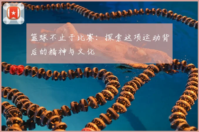 篮球不止于比赛:探索这项运动背后的精神与文化