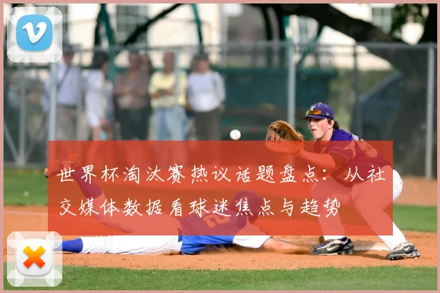 世界杯淘汰赛热议话题盘点：从社交媒体数据看球迷焦点与趋势