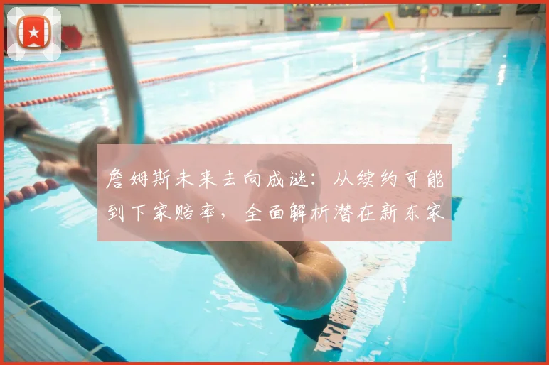 詹姆斯未来去向成谜:从续约可能到下家赔率,全面解析潜在新东家