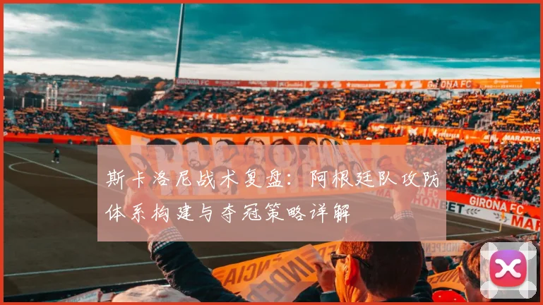 斯卡洛尼战术复盘：阿根廷队攻防体系构建与夺冠策略详解