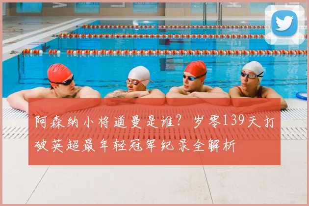 阿森纳小将道曼是谁？岁零139天打破英超最年轻冠军纪录全解析
