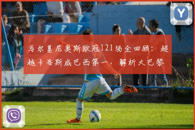 马尔基尼奥斯欧冠121场全回顾：超越卡洛斯成巴西第一，解析大巴黎队史出场王之路