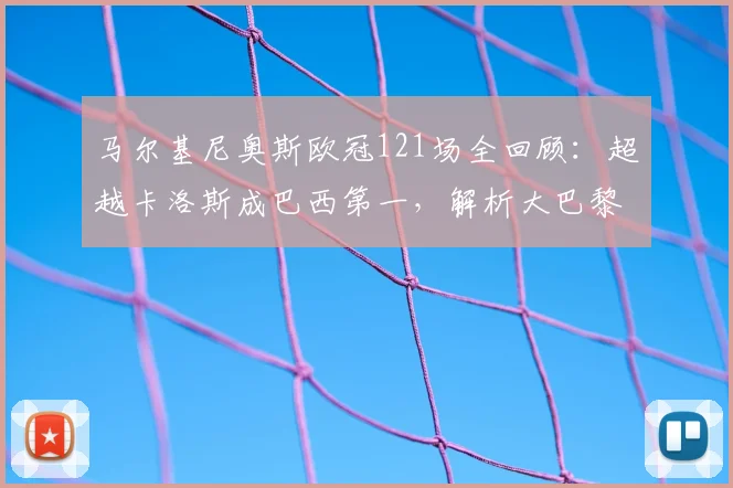 马尔基尼奥斯欧冠121场全回顾:超越卡洛斯成巴西第一,解析大巴黎队史出场王之路